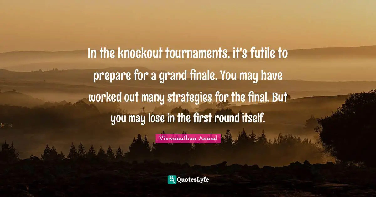 In the knockout tournaments, it's futile to prepare for a grand finale. You may have worked out many strategies for the final. But you may lose in the first round itself.