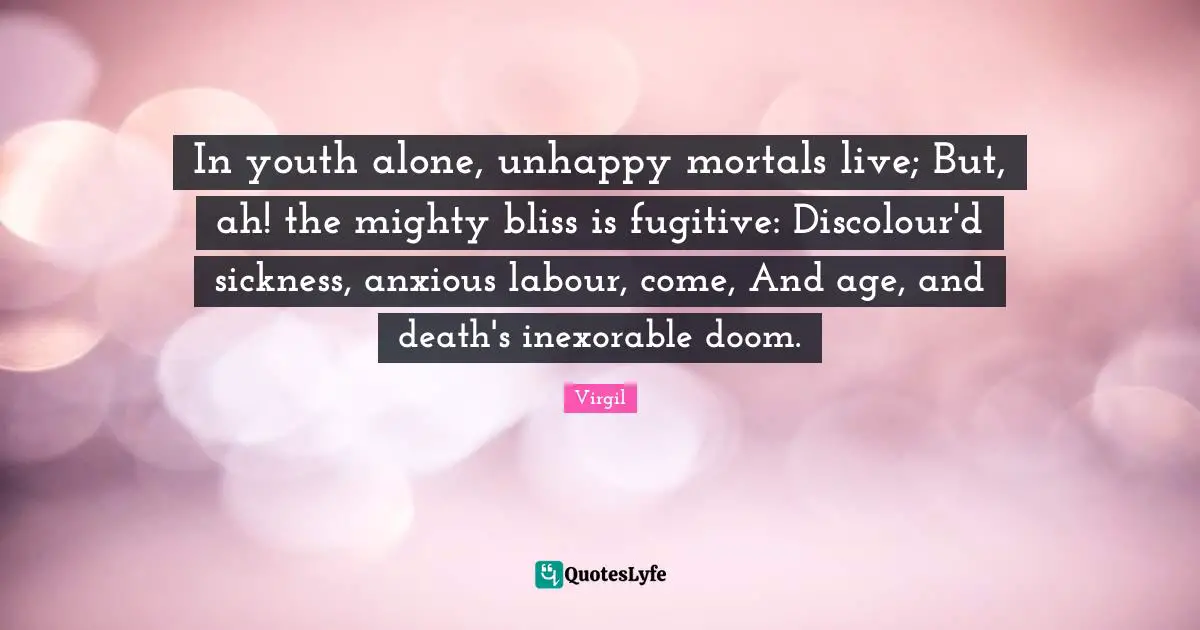 In youth alone, unhappy mortals live; But, ah! the mighty bliss is fugitive: Discolour'd sickness, anxious labour, come, And age, and death's inexorable doom.