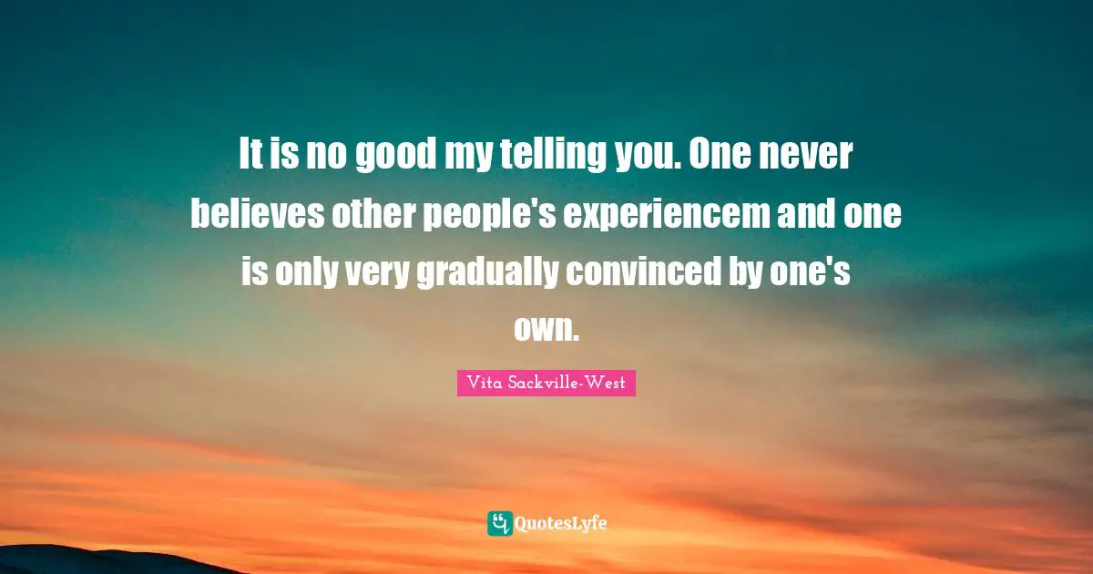It is no good my telling you. One never believes other people's experiencem and one is only very gradually convinced by one's own.