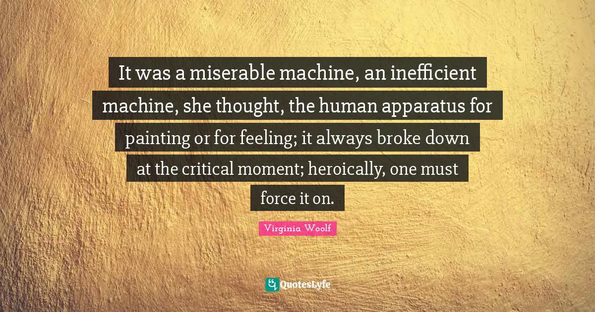 It was a miserable machine, an inefficient machine, she thought, the human apparatus for painting or for feeling; it always broke down at the critical moment; heroically, one must force it on.