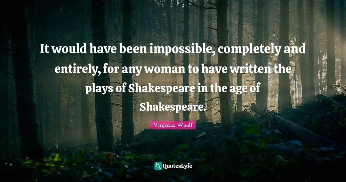 It would have been impossible, completely and entirely, for any woman to have written the plays of Shakespeare in the age of Shakespeare.