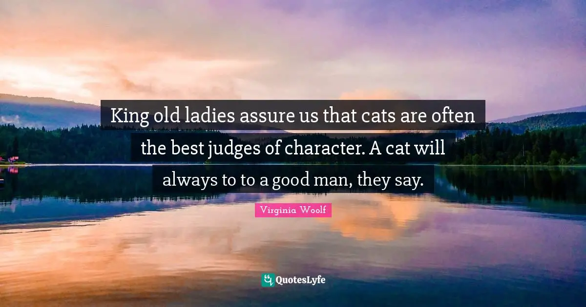 King old ladies assure us that cats are often the best judges of character. A cat will always to to a good man, they say.