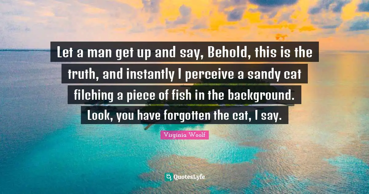 Let a man get up and say, Behold, this is the truth, and instantly I perceive a sandy cat filching a piece of fish in the background. Look, you have forgotten the cat, I say.