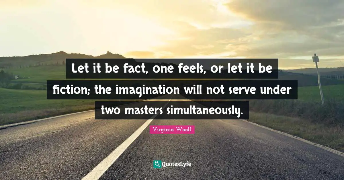 Let it be fact, one feels, or let it be fiction; the imagination will not serve under two masters simultaneously.