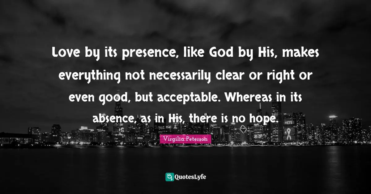 Love by its presence, like God by His, makes everything not necessarily clear or right or even good, but acceptable. Whereas in its absence, as in His, there is no hope.