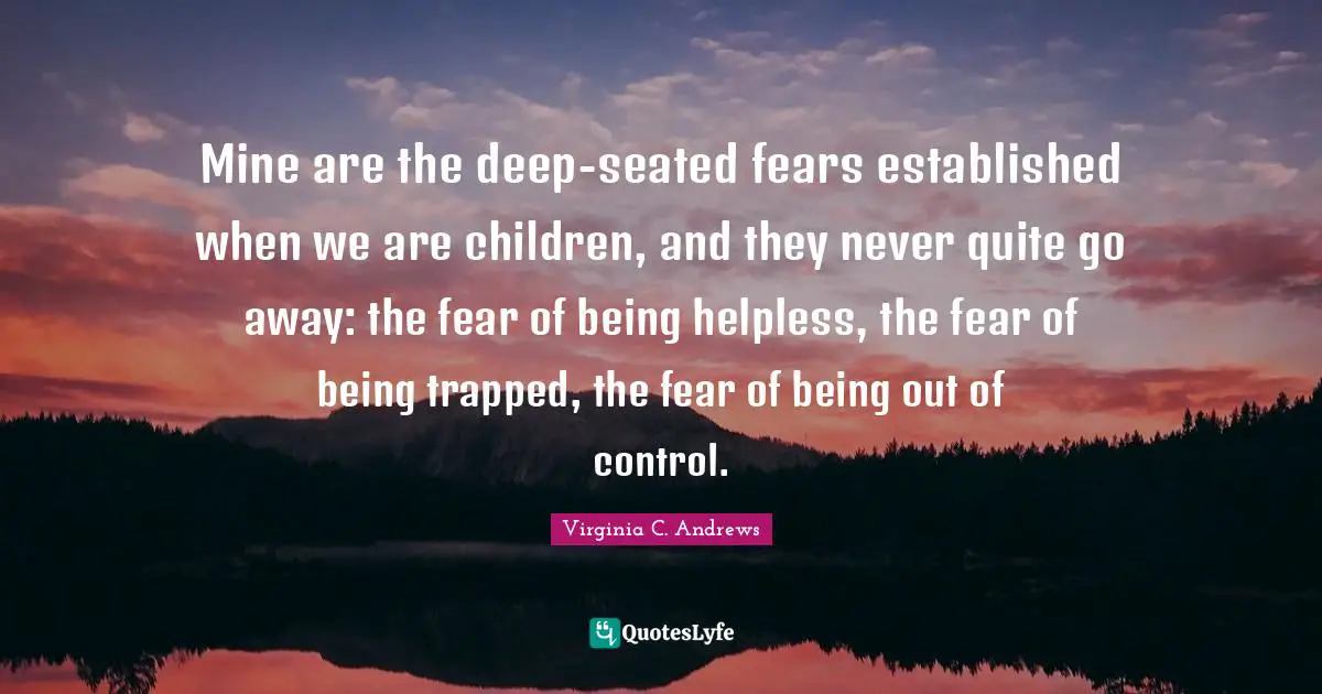 Mine are the deep-seated fears established when we are children, and they never quite go away: the fear of being helpless, the fear of being trapped, the fear of being out of control.