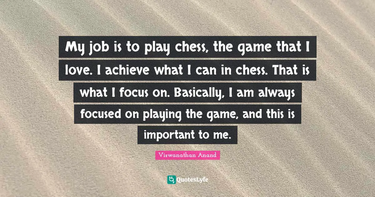 My job is to play chess, the game that I love. I achieve what I can in chess. That is what I focus on. Basically, I am always focused on playing the game, and this is important to me.