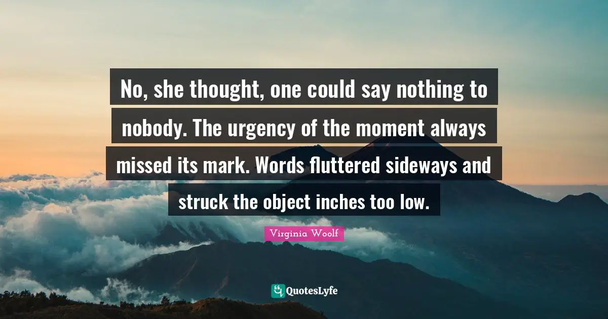 No, she thought, one could say nothing to nobody. The urgency of the moment always missed its mark. Words fluttered sideways and struck the object inches too low.