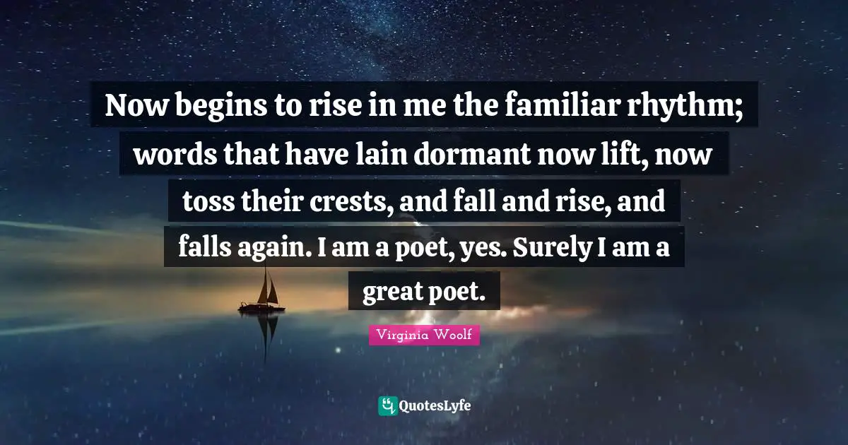 Now begins to rise in me the familiar rhythm; words that have lain dormant now lift, now toss their crests, and fall and rise, and falls again. I am a poet, yes. Surely I am a great poet.