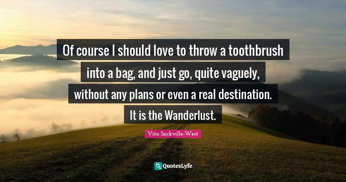 Of course I should love to throw a toothbrush into a bag, and just go, quite vaguely, without any plans or even a real destination. It is the Wanderlust.