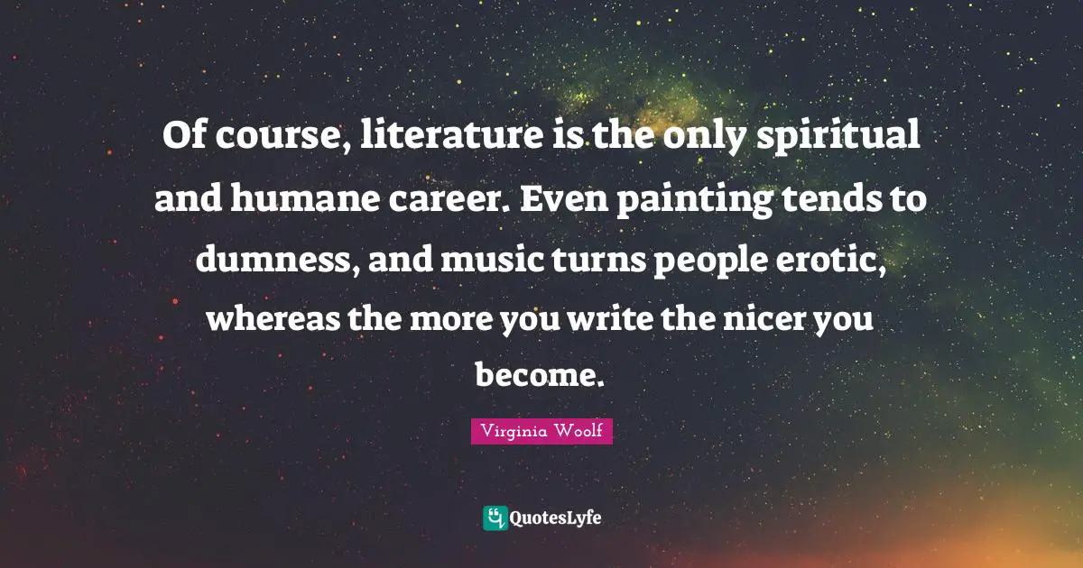Of course, literature is the only spiritual and humane career. Even painting tends to dumness, and music turns people erotic, whereas the more you write the nicer you become.
