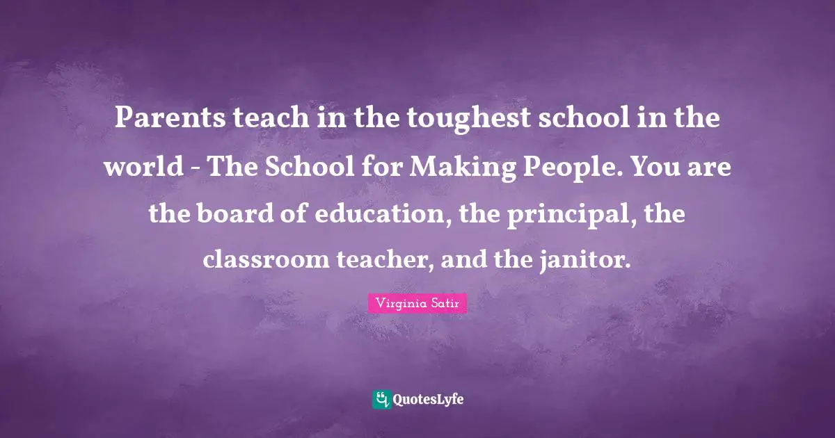 School Quotes: "Parents teach in the toughest school in the world - The School for Making People. You are the board of education, the principal, the classroom teacher, and the janitor."