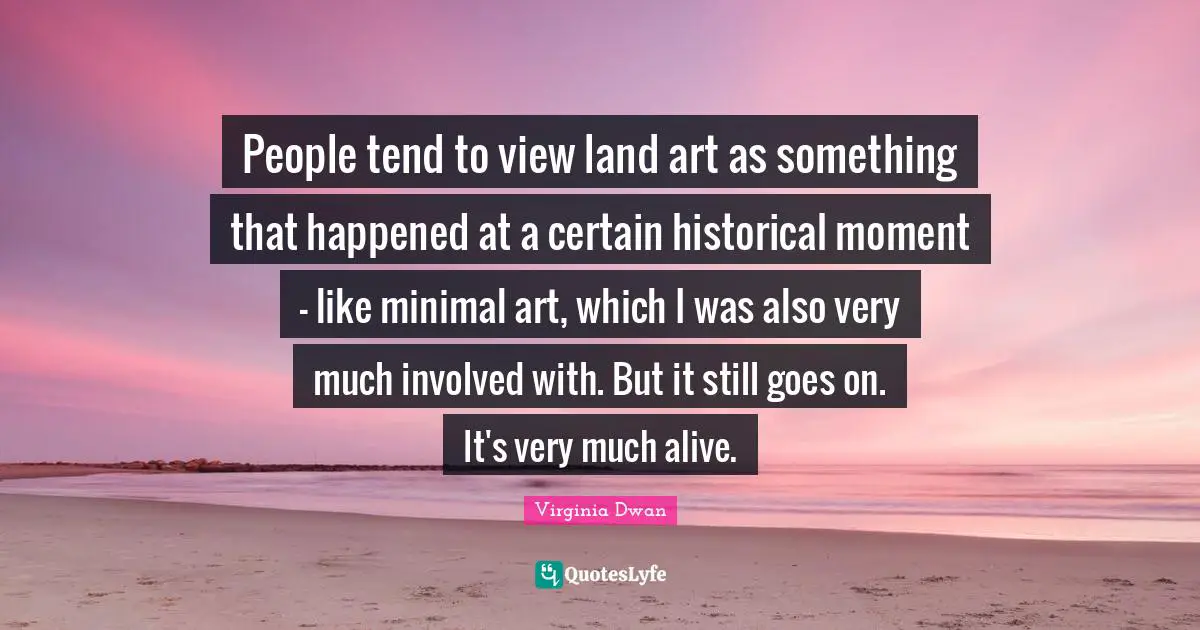 People tend to view land art as something that happened at a certain historical moment - like minimal art, which I was also very much involved with. But it still goes on. It's very much alive.