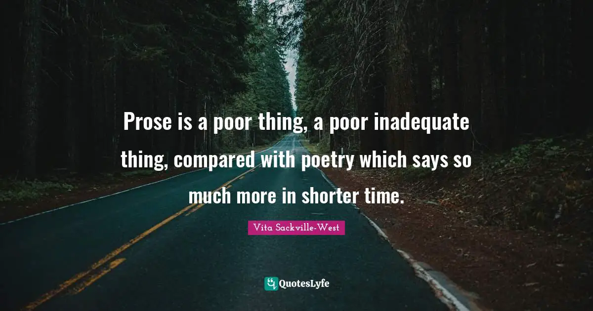 Prose is a poor thing, a poor inadequate thing, compared with poetry which says so much more in shorter time.