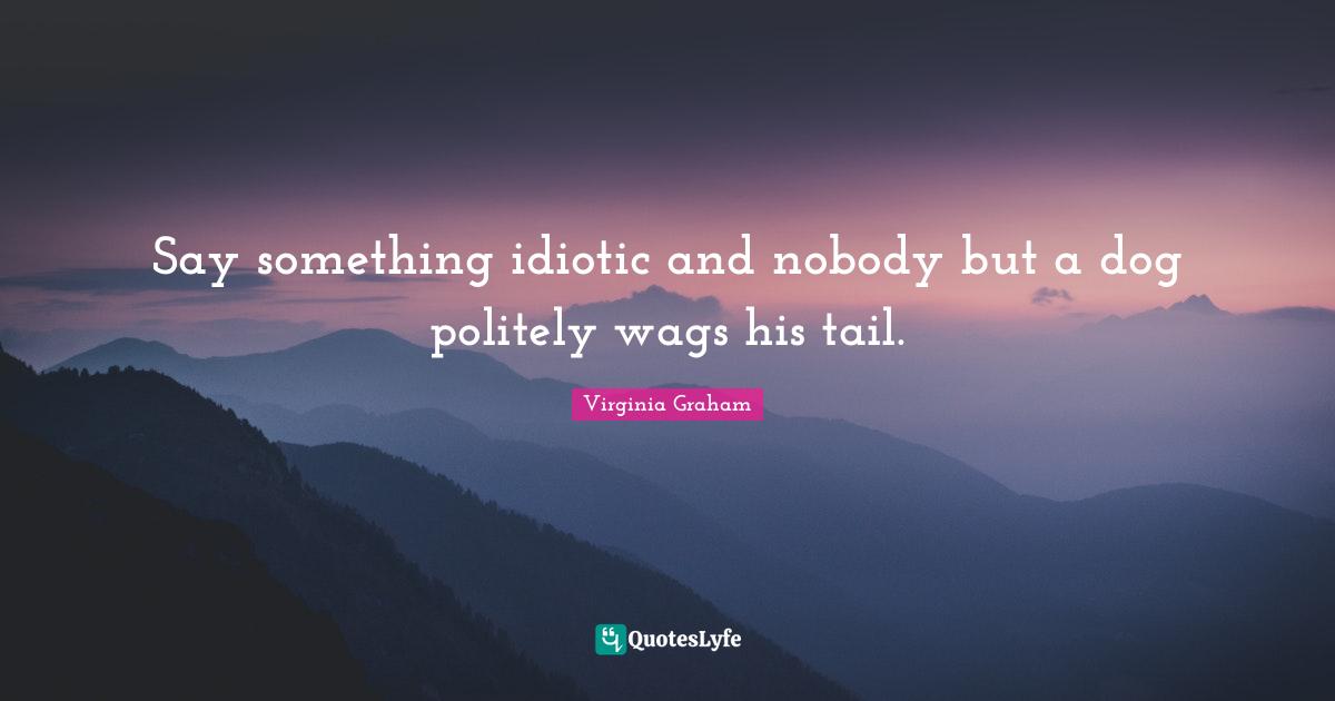 Say something idiotic and nobody but a dog politely wags his tail.