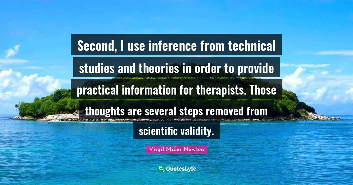 Inference Quotes: "Second, I use inference from technical studies and theories in order to provide practical information for therapists. Those thoughts are several steps removed from scientific validity."