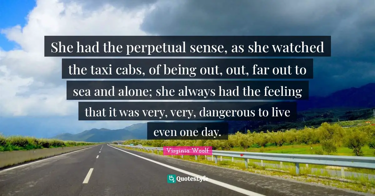 She had the perpetual sense, as she watched the taxi cabs, of being out, out, far out to sea and alone; she always had the feeling that it was very, very, dangerous to live even one day.