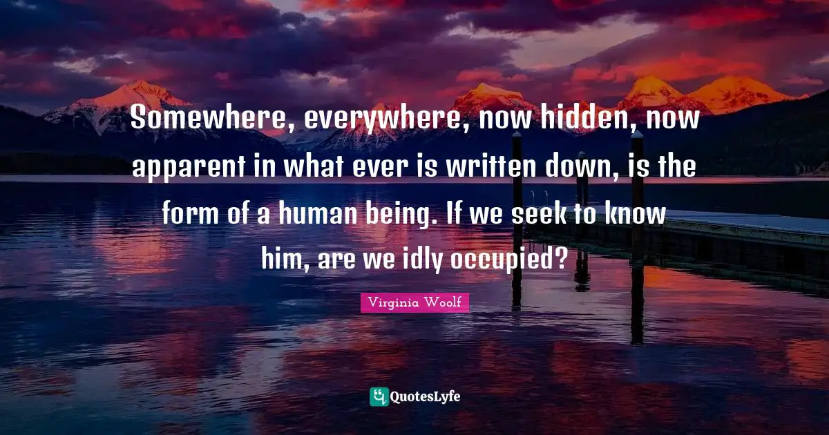 Somewhere, everywhere, now hidden, now apparent in what ever is written down, is the form of a human being. If we seek to know him, are we idly occupied?