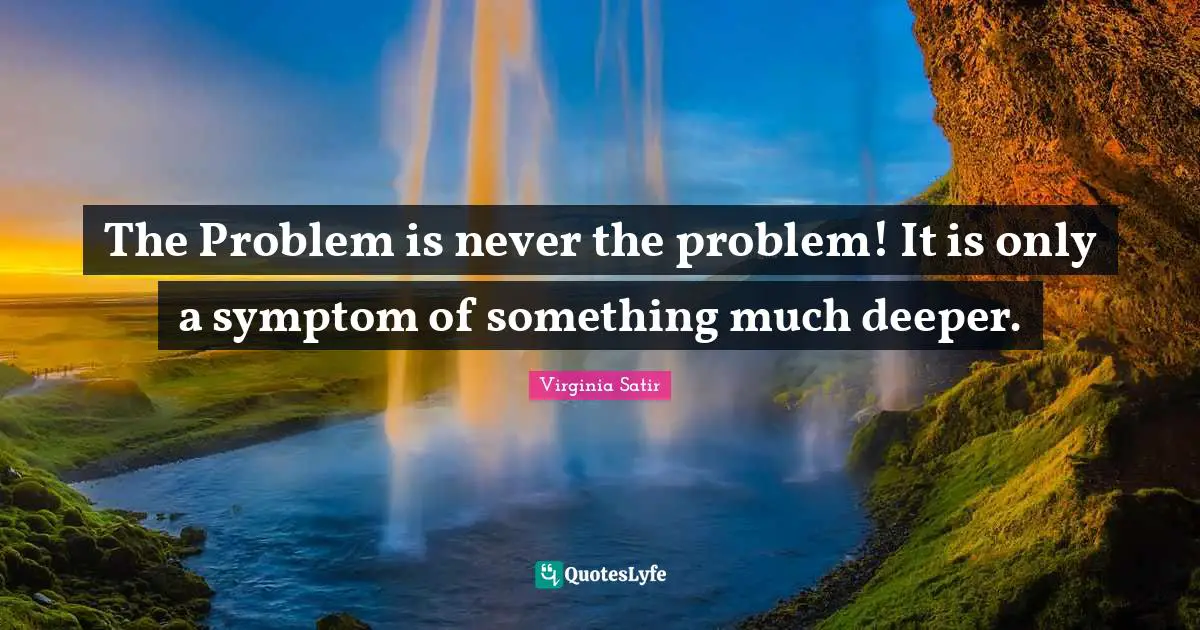 The Problem is never the problem! It is only a symptom of something much deeper.