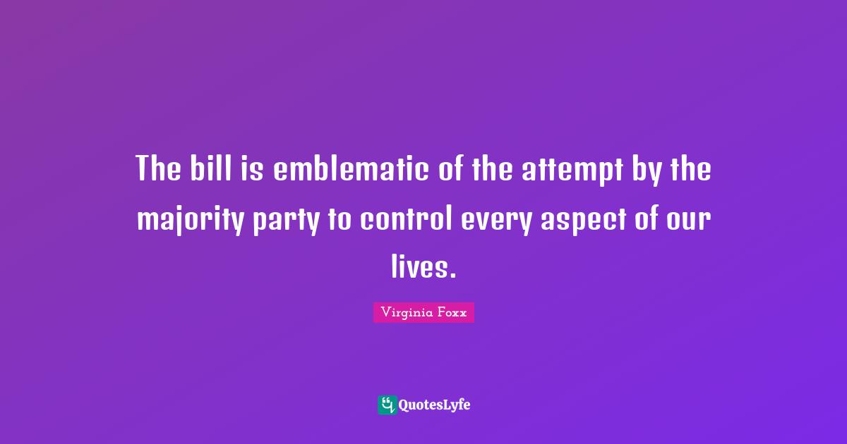 Virginia Foxx Quotes: "The bill is emblematic of the attempt by the majority party to control every aspect of our lives."