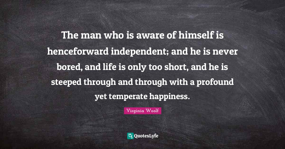 The man who is aware of himself is henceforward independent; and he is never bored, and life is only too short, and he is steeped through and through with a profound yet temperate happiness.