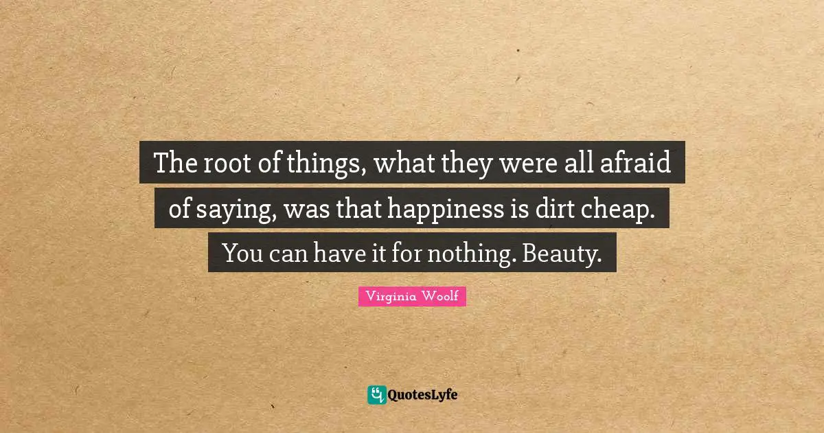 The root of things, what they were all afraid of saying, was that happiness is dirt cheap. You can have it for nothing. Beauty.