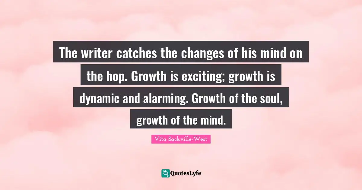 The writer catches the changes of his mind on the hop. Growth is exciting; growth is dynamic and alarming. Growth of the soul, growth of the mind.