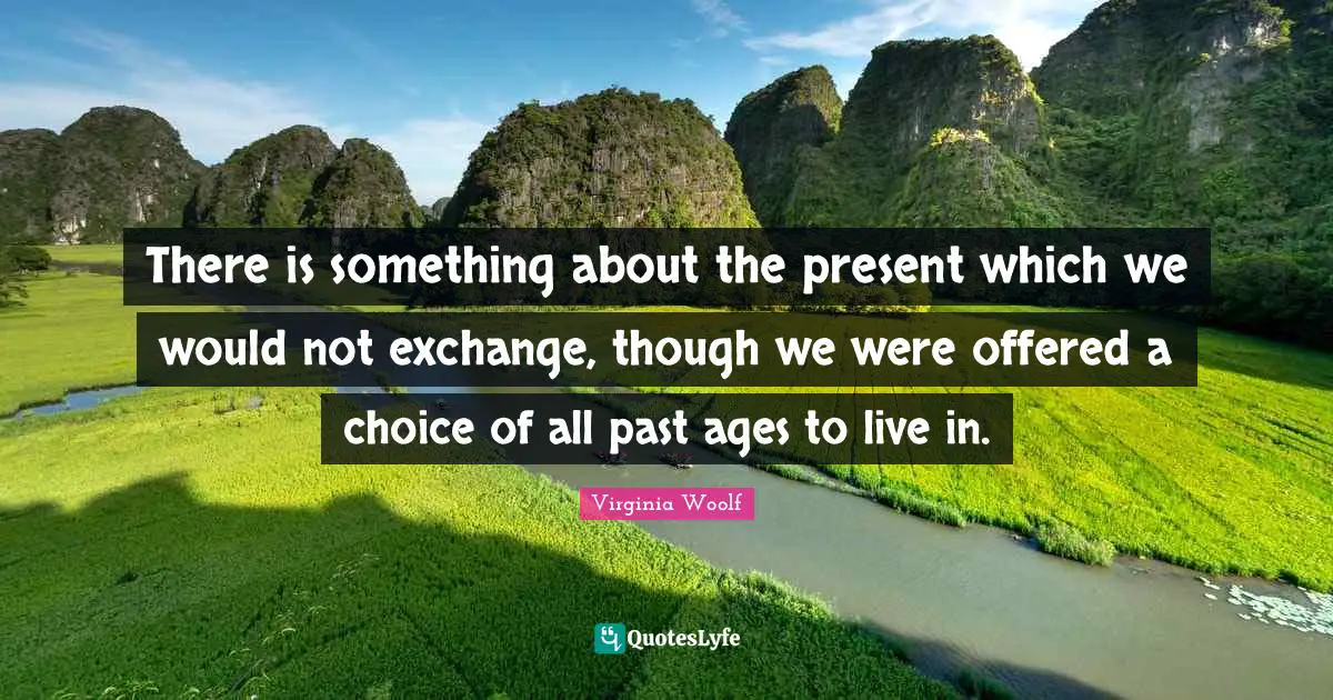 There is something about the present which we would not exchange, though we were offered a choice of all past ages to live in.