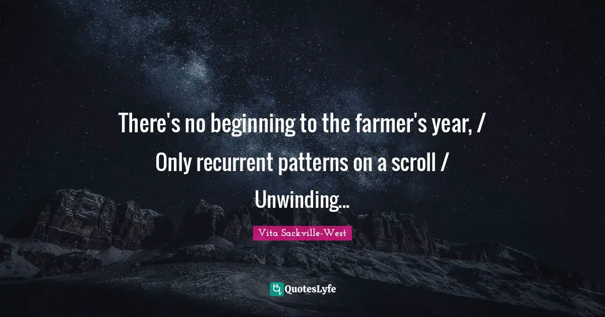 There's no beginning to the farmer's year, / Only recurrent patterns on a scroll / Unwinding...