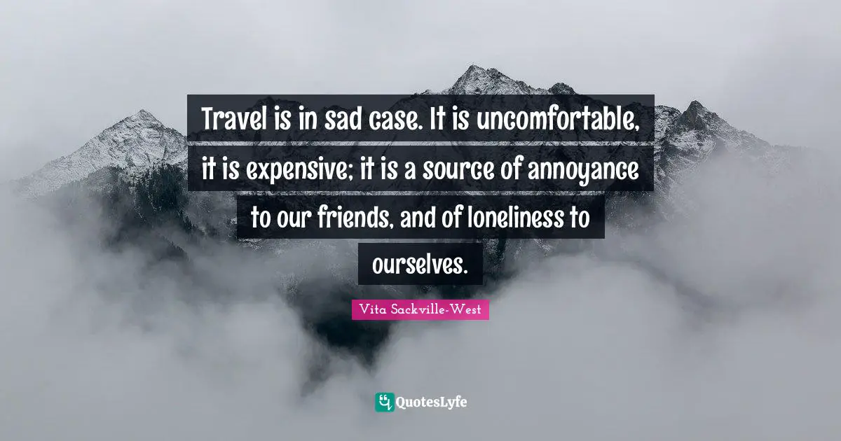 Travel is in sad case. It is uncomfortable, it is expensive; it is a source of annoyance to our friends, and of loneliness to ourselves.