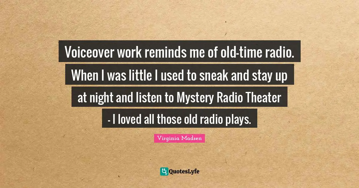 Voiceover work reminds me of old-time radio. When I was little I used to sneak and stay up at night and listen to Mystery Radio Theater - I loved all those old radio plays.