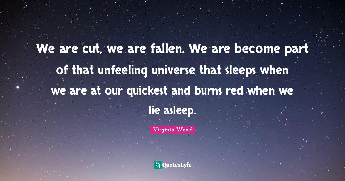 We are cut, we are fallen. We are become part of that unfeeling universe that sleeps when we are at our quickest and burns red when we lie asleep.