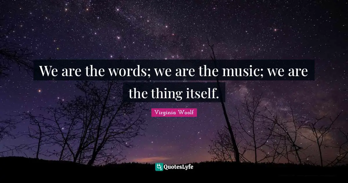 We are the words; we are the music; we are the thing itself.