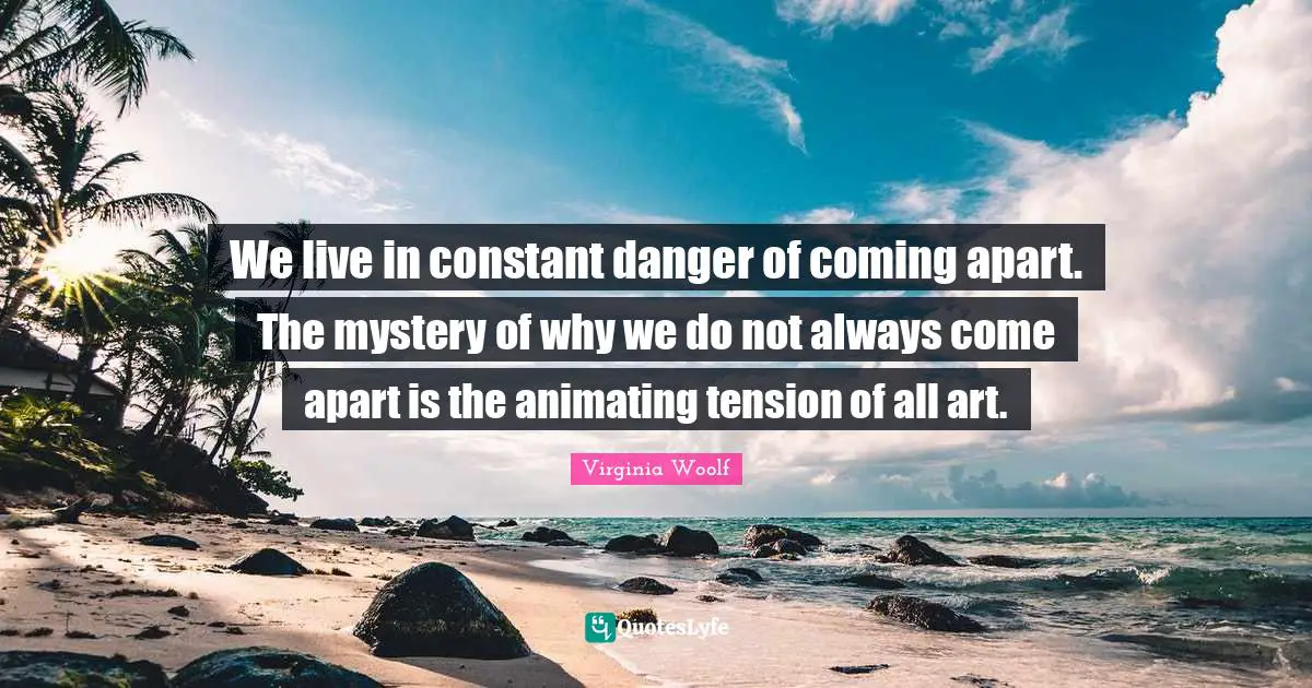 We live in constant danger of coming apart. The mystery of why we do not always come apart is the animating tension of all art.