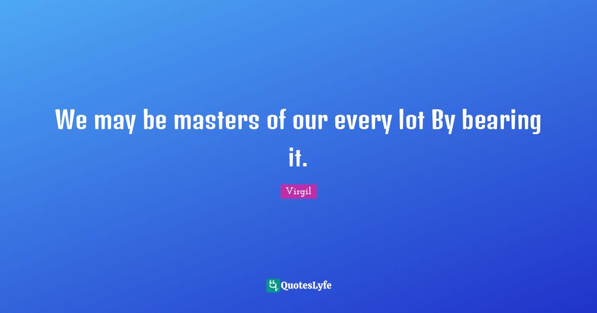 We may be masters of our every lot By bearing it.