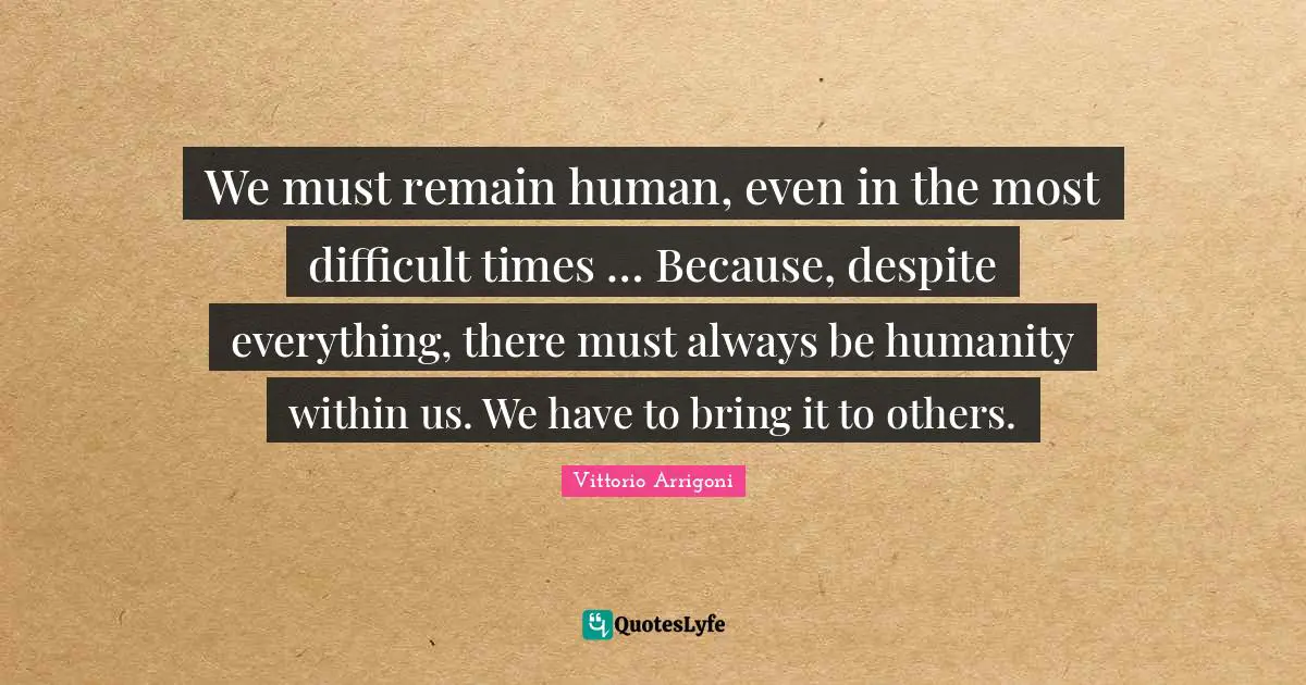 We must remain human, even in the most difficult times … Because, despite everything, there must always be humanity within us. We have to bring it to others.