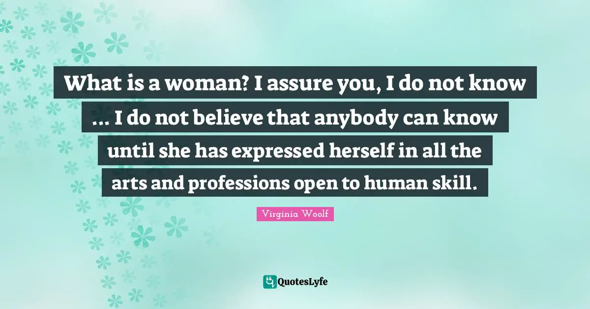 What is a woman? I assure you, I do not know ... I do not believe that anybody can know until she has expressed herself in all the arts and professions open to human skill.