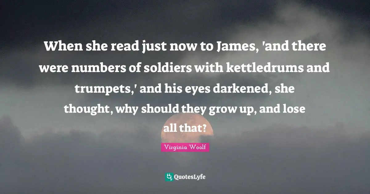 When she read just now to James, 'and there were numbers of soldiers with kettledrums and trumpets,' and his eyes darkened, she thought, why should they grow up, and lose all that?