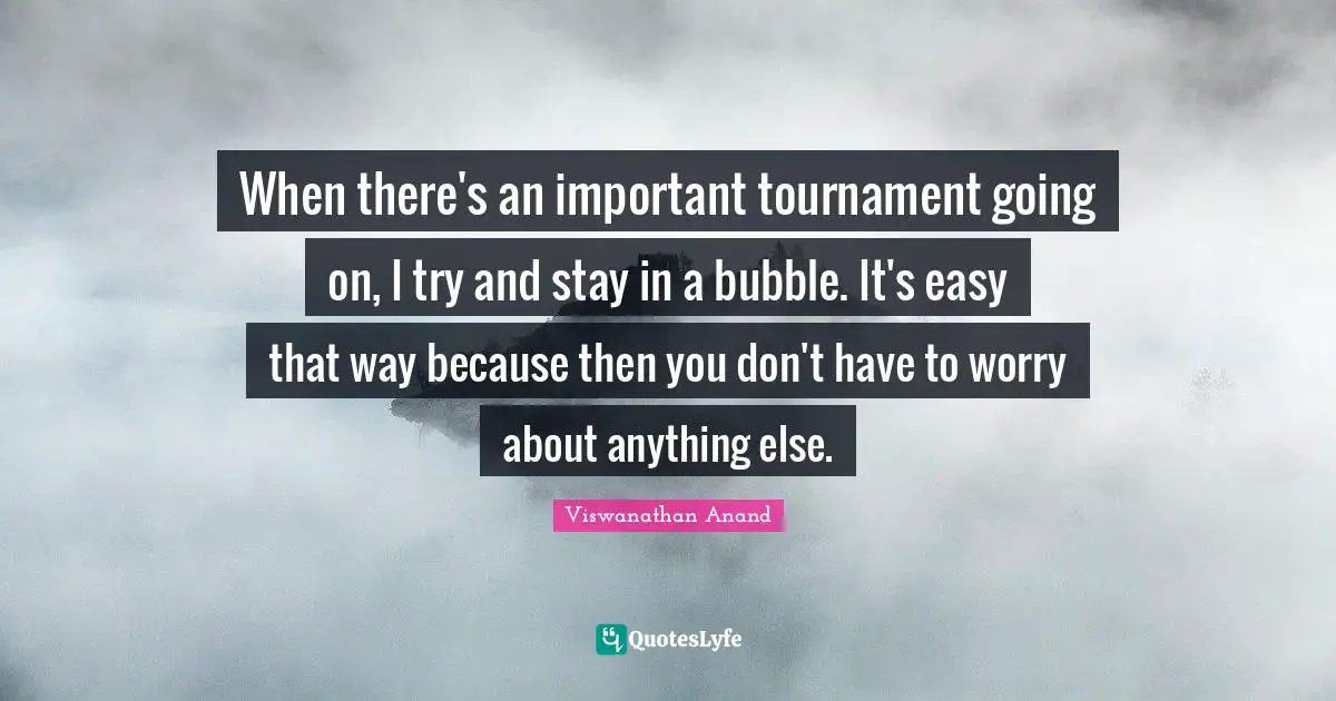 When there's an important tournament going on, I try and stay in a bubble. It's easy that way because then you don't have to worry about anything else.