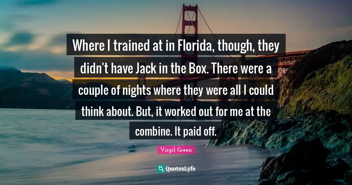 Where I trained at in Florida, though, they didn't have Jack in the Box. There were a couple of nights where they were all I could think about. But, it worked out for me at the combine. It paid off.