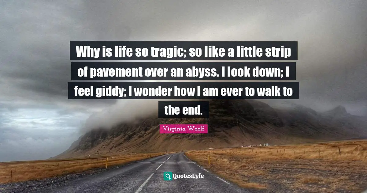 Why is life so tragic; so like a little strip of pavement over an abyss. I look down; I feel giddy; I wonder how I am ever to walk to the end.