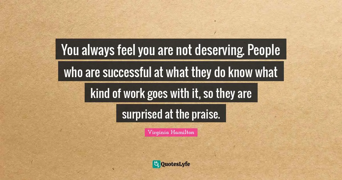 You always feel you are not deserving. People who are successful at what they do know what kind of work goes with it, so they are surprised at the praise.
