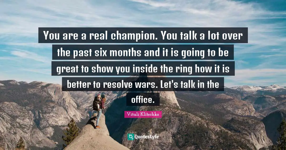 You are a real champion. You talk a lot over the past six months and it is going to be great to show you inside the ring how it is better to resolve wars. Let's talk in the office.