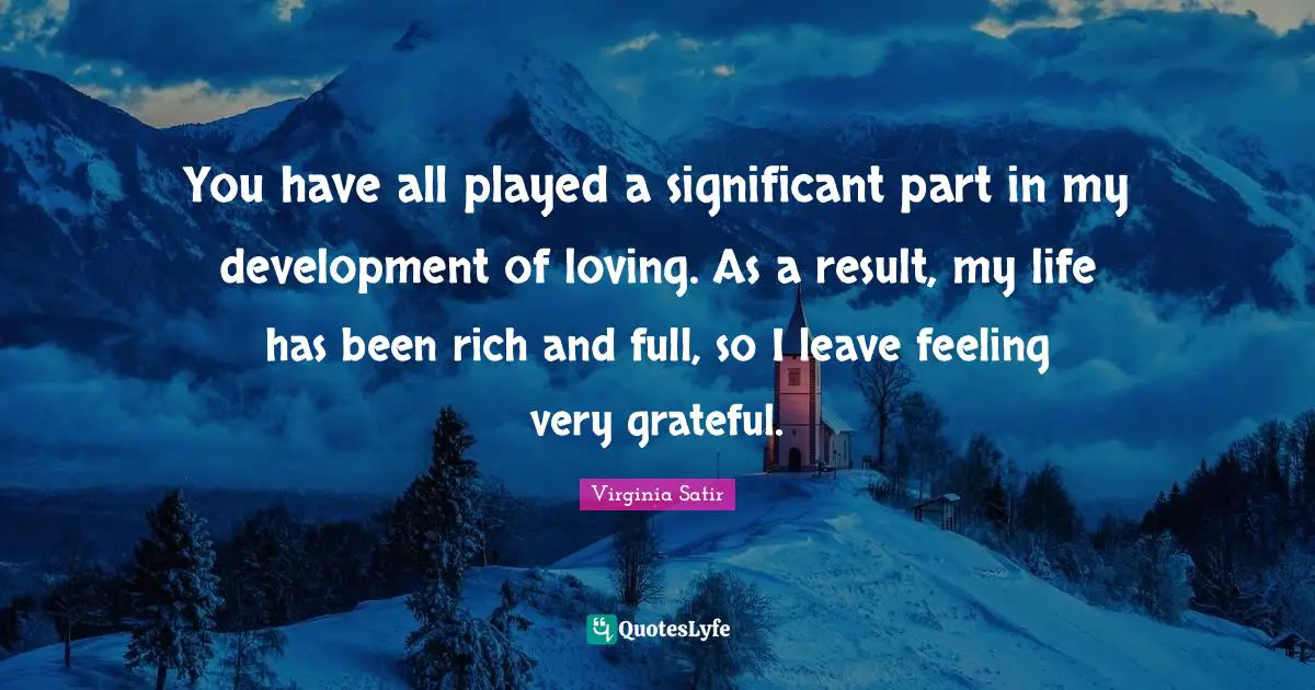 You have all played a significant part in my development of loving. As a result, my life has been rich and full, so I leave feeling very grateful.