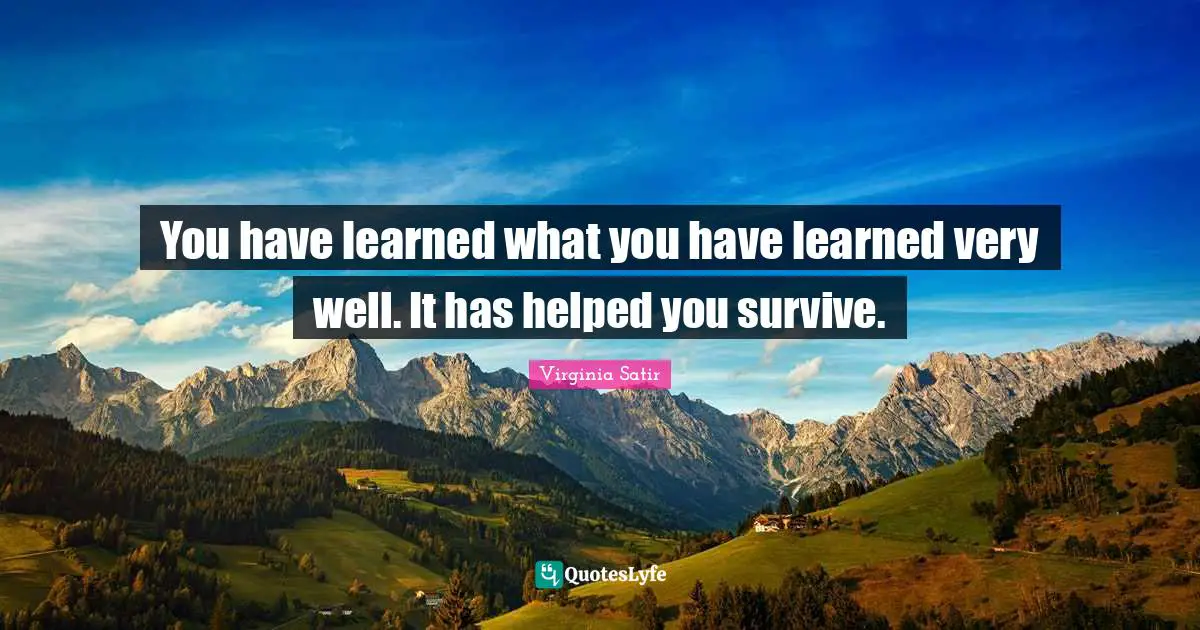 You have learned what you have learned very well. It has helped you survive.