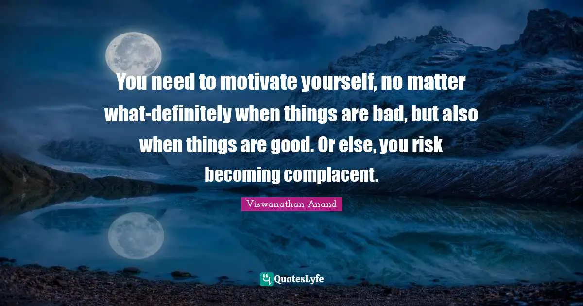 You need to motivate yourself, no matter what-definitely when things are bad, but also when things are good. Or else, you risk becoming complacent.