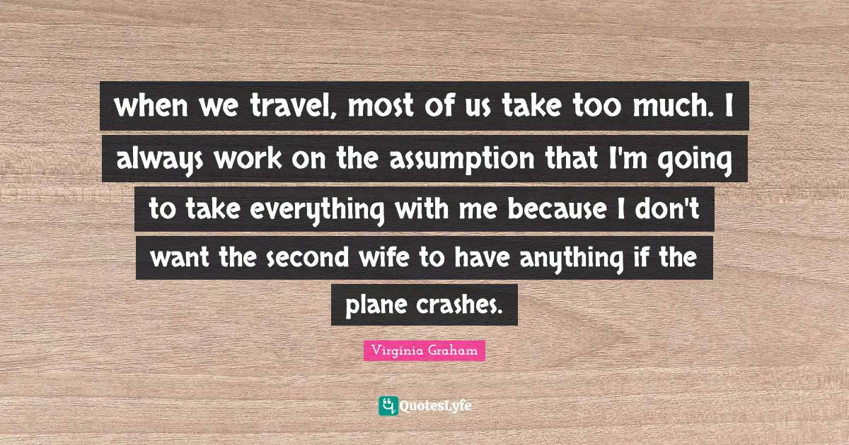 when we travel, most of us take too much. I always work on the assumption that I'm going to take everything with me because I don't want the second wife to have anything if the plane crashes.