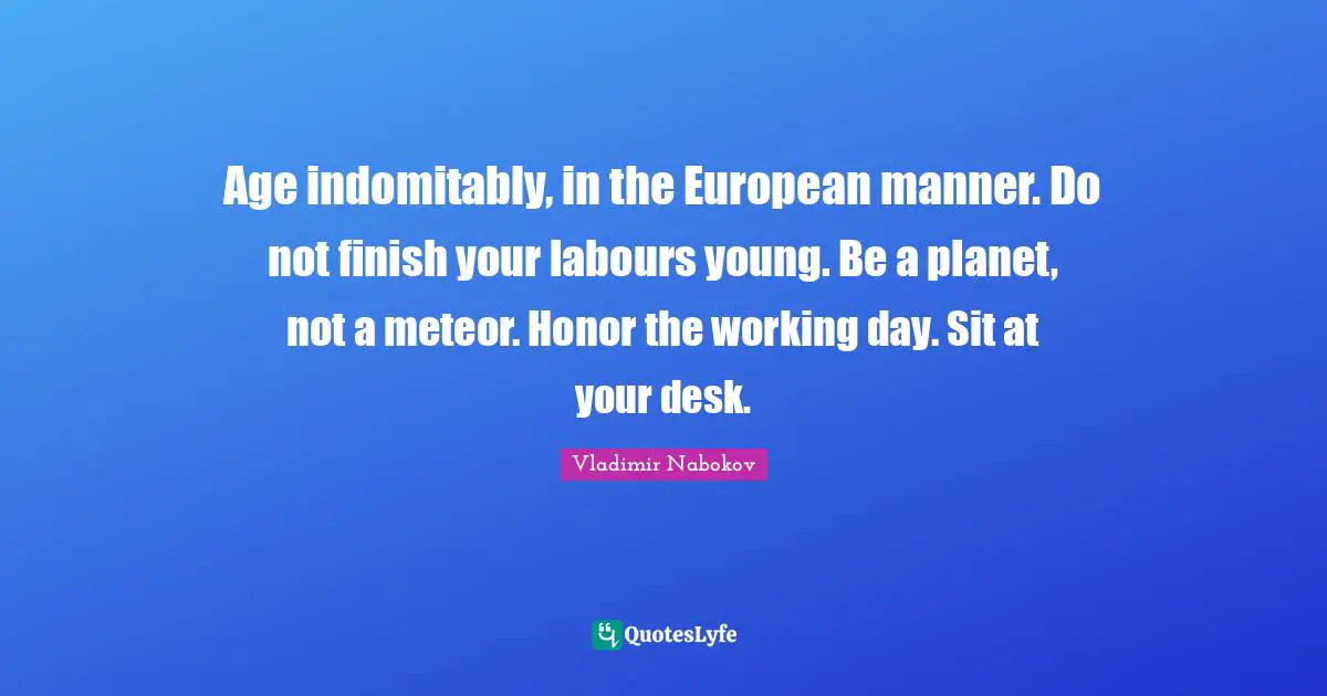 Age indomitably, in the European manner. Do not finish your labours young. Be a planet, not a meteor. Honor the working day. Sit at your desk.
