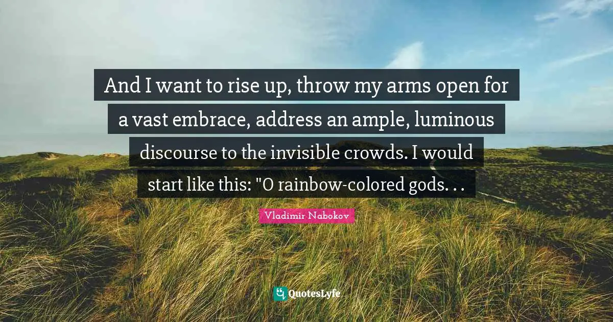 And I want to rise up, throw my arms open for a vast embrace, address an ample, luminous discourse to the invisible crowds. I would start like this: "O rainbow-colored gods. . .