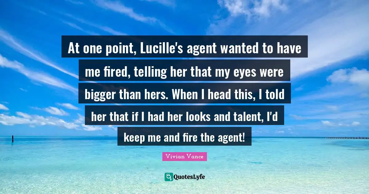 At one point, Lucille's agent wanted to have me fired, telling her that my eyes were bigger than hers. When I head this, I told her that if I had her looks and talent, I'd keep me and fire the agent!
